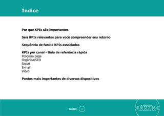 eleve ao
suas aquisições de cliente
Por que KPIs são importantes
Seis KPIs relevantes para você compreender seu retorno
Sequência de funil e KPIs associados
KPIs por canal - Guia de referência rápida
Pesquisa paga
Orgânica/SEO
Social
E-mail
Vídeo
Pontos mais importantes de diversos dispositivos
ÍNDICE 2
Índice
 