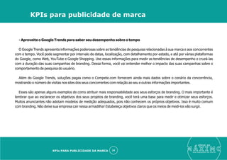 - Aproveite o Google Trends para saber seu desempenho sobre o tempo
O Google Trends apresenta informações poderosas sobre as tendências de pesquisa relacionadas à sua marca e aos concorrentes
com o tempo. Você pode segmentar por intervalo de datas, localização, com detalhamento por estado, e até por várias plataformas
do Google, como Web, YouTube e Google Shopping. Use essas informações para medir as tendências de desempenho e cruzá-las
com a duração das suas campanhas de branding. Dessa forma, você vai entender melhor o impacto das suas campanhas sobre o
comportamento de pesquisa do usuário.
Além do Google Trends, soluções pagas como o Compete.com fornecem ainda mais dados sobre o cenário da concorrência,
mostrando o número de visitas nos sites dos seus concorrentes com relação ao seu e outras informações importantes.
Esses são apenas alguns exemplos de como atribuir mais responsabilidade aos seus esforços de branding. O mais importante é
lembrar que ao esclarecer os objetivos dos seus projetos de branding, você terá uma base para medir e otimizar seus esforços.
Muitos anunciantes não adotam modelos de medição adequados, pois não conhecem os próprios objetivos. Isso é muito comum
com branding. Não deixe sua empresa cair nessa armadilha! Estabeleça objetivos claros que os meios de medi-los vão surgir.
eleve ao
suas aquisições de cliente
24
KPIs para publicidade de marca
KPIs PARA PUBLICIDADE DA MARCA
 