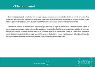 Cada canal de publicidade e marketing tem um papel exclusivo para levar ao movimento dos clientes no funil de conversão. Para
chegar aos seus objetivos, é fundamental compreender como esses canais atuam juntos. As métricas de sucesso de muitos canais
não são apenas métricas de conversão. Existem muitos KPIs mostrando o sucesso complementar com a conversão.
Este capítulo abrange as métricas mais importantes por canal de aquisição e contextualiza a relevância delas. Devido à
semelhança entre os canais, muitas métricas são repetidas em várias seções. Os KPIs de conversão foram deixados de fora, com
exceção do AdWords, que tem algumas métricas de conversão especiﬁcas interessantes. Todos os canais visam a eventual
conversão do cliente, portanto é de se supor que os KPIs de conversão tenham a mesma importância para todos. Consulte a seção
Macro KPI para ver as métricas primárias de conversão e aplicá-las a cada canal de publicidade.
eleve ao
suas aquisições de cliente
26
KPIs por canal
KPIs POR CANAL
 