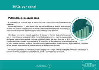 Publicidade de pesquisa paga
A publicidade de pesquisa paga se tornou um dos componentes mais fundamentais do
marketing
on-line bem-sucedido. O poder desse canal vem da capacidade de oferecer anúncios aos
usuários com base em suas pesquisas, facilitando uma conexão entre empresas e usuários que
estão tentando ativamente encontrar os produtos e serviços que elas oferecem.
Além de ser uma maneira eﬁciente e oportuna de alcançar os clientes, ela teve tanto sucesso
que os mecanismos de pesquisa primários tiveram êxito ao preencher a maioria dos espaços de
páginas de resultados de pesquisa com essa publicidade paga. Isso quer dizer que os SEOs com
frequência precisam chegar a uma classiﬁcação de número um ou dois para atingir uma visibilidade acima
da dobra em seus resultados orgânicos. Por esses motivos, pesquisas pagas não são mais uma opção para atingir visibilidade
on-line, mas sim parte essencial de qualquer portfólio de aquisição bem-sucedido.
Os dois principais atores da publicidade por pesquisa paga são o Google AdWords e o BingAds. Muitos dos KPIs a seguir se
baseiam em ambos, mas a ênfase será o AdWords, devido à sua importância no mercado.
eleve ao
suas aquisições de cliente
27
KPIs por canal
KPIs POR CANAL
 
