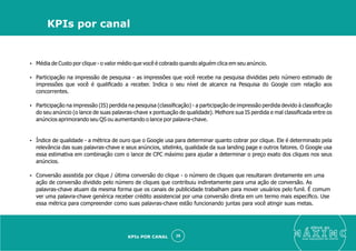 Ÿ Média de Custo por clique - o valor médio que você é cobrado quando alguém clica em seu anúncio.
Ÿ Participação na impressão de pesquisa - as impressões que você recebe na pesquisa divididas pelo número estimado de
impressões que você é qualiﬁcado a receber. Indica o seu nível de alcance na Pesquisa do Google com relação aos
concorrentes.
Ÿ Participação na impressão (IS) perdida na pesquisa (classiﬁcação) - a participação de impressão perdida devido à classiﬁcação
do seu anúncio (o lance de suas palavras-chave x pontuação de qualidade). Melhore sua IS perdida e mal classiﬁcada entre os
anúncios aprimorando seu QS ou aumentando o lance por palavra-chave.
Ÿ Índice de qualidade - a métrica de ouro que o Google usa para determinar quanto cobrar por clique. Ele é determinado pela
relevância das suas palavras-chave e seus anúncios, sitelinks, qualidade da sua landing page e outros fatores. O Google usa
essa estimativa em combinação com o lance de CPC máximo para ajudar a determinar o preço exato dos cliques nos seus
anúncios.
Ÿ Conversão assistida por clique / última conversão do clique - o número de cliques que resultaram diretamente em uma
ação de conversão dividido pelo número de cliques que contribuiu indiretamente para uma ação de conversão. As
palavras-chave atuam da mesma forma que os canais de publicidade trabalham para mover usuários pelo funil. É comum
ver uma palavra-chave genérica receber crédito assistencial por uma conversão direta em um termo mais especíﬁco. Use
essa métrica para compreender como suas palavras-chave estão funcionando juntas para você atingir suas metas.
eleve ao
suas aquisições de cliente
28
KPIs por canal
KPIs POR CANAL
 