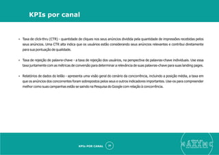 Ÿ Taxa de click-thru (CTR) - quantidade de cliques nos seus anúncios dividida pela quantidade de impressões recebidas pelos
seus anúncios. Uma CTR alta indica que os usuários estão considerando seus anúncios relevantes e contribui diretamente
para sua pontuação de qualidade.
Ÿ Taxa de rejeição de palavra-chave - a taxa de rejeição dos usuários, na perspectiva de palavras-chave individuais. Use essa
taxa juntamente com as métricas de conversão para determinar a relevância de suas palavras-chave para suas landing pages.
Ÿ Relatórios de dados do leilão - apresenta uma visão geral do cenário da concorrência, incluindo a posição média, a taxa em
que os anúncios dos concorrentes foram sobrepostos pelos seus e outros indicadores importantes. Use-os para compreender
melhor como suas campanhas estão se saindo na Pesquisa do Google com relação à concorrência.
eleve ao
suas aquisições de cliente
29
KPIs por canal
KPIs POR CANAL
 