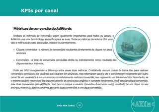 Métricas de conversão do AdWords
Embora as métricas de conversão sejam igualmente importantes para todos os canais, o
AdWords usa uma terminologia especíﬁca para as suas. Todas as métricas de volume têm uma
taxa e métricas de custo associadas. Associe-as corretamente.
Ÿ Cliques convertidos - o número de conversões resultantes diretamente de cliques nos seus
anúncios
Ÿ Conversões - o total de conversões concluídas direta ou indiretamente como resultado dos
cliques nos seus anúncios.
Pode ser difícil compreender a diferença entre essas duas métricas. O AdWords usa um cookie de trinta dias para rastrear
conversões concluídas por usuários que clicaram em anúncios, mas retornaram para o site e converteram novamente por outro
canal. Se um usuário clica em um anúncio e imediatamente realiza a conversão, isso representa um link convertido. No entanto, se
o mesmo usuário retorna no dia seguinte através de uma busca orgânica e converte novamente, você verá um clique convertido,
mas duas conversões pelo AdWords. Isso ocorre porque o usuário converteu duas vezes como resultado de um clique no seu
anúncio, mas clicou apenas uma vez, portanto duas conversões e um clique convertido.
eleve ao
suas aquisições de cliente
30
KPIs por canal
KPIs POR CANAL
 