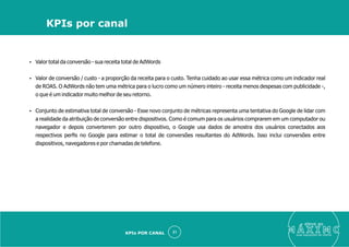 Ÿ Valor total da conversão - sua receita total de AdWords
Ÿ Valor de conversão / custo - a proporção da receita para o custo. Tenha cuidado ao usar essa métrica como um indicador real
de ROAS. O AdWords não tem uma métrica para o lucro como um número inteiro - receita menos despesas com publicidade -,
o que é um indicador muito melhor de seu retorno.
Ÿ Conjunto de estimativa total de conversão - Esse novo conjunto de métricas representa uma tentativa do Google de lidar com
a realidade da atribuição de conversão entre dispositivos. Como é comum para os usuários comprarem em um computador ou
navegador e depois converterem por outro dispositivo, o Google usa dados de amostra dos usuários conectados aos
respectivos perﬁs no Google para estimar o total de conversões resultantes do AdWords. Isso inclui conversões entre
dispositivos, navegadores e por chamadas de telefone.
eleve ao
suas aquisições de cliente
31
KPIs por canal
KPIs POR CANAL
 