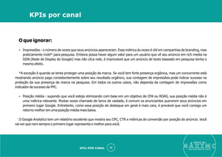 O que ignorar:
Ÿ Impressões - o número de vezes que seus anúncios apareceram. Essa métrica às vezes é útil em campanhas de branding, mas
praticamente inútil* para pesquisa. Embora possa haver algum valor para um usuário que vê seu anúncio em rich media na
GDN (Rede de Display do Google) mas não clica nele, é improvável que um anúncio de texto baseado em pesquisa tenha o
mesmo efeito.
*A exceção é quando se tenta proteger uma posição da marca. Se você tem forte presença orgânica, mas um concorrente está
mostrando anúncio pago consistentemente sobre seu resultado orgânico, sua contagem de impressões pode indicar sucesso na
proteção da sua presença de marca na pesquisa. Em todos os outros casos, não dependa da contagem de impressões como
indicador de sucesso de PPC.
Ÿ Posição média - supondo que você esteja otimizando com base em um objetivo de CPA ou ROAS, sua posição média não é
uma métrica relevante. Muitas vezes chamado de lance de vaidade, é comum os anunciantes quererem seus anúncios em
primeiro lugar Google. Entretanto, como essa posição de destaque em geral é mais cara, é provável que você consiga um
retorno melhor em uma posição média mais baixa.
O Google Analytics tem um relatório excelente que mostra seu CPC, CTR e métricas de conversão por posição do anúncio. Você
vai ver que nem sempre o primeiro lugar representa o melhor para você.
eleve ao
suas aquisições de cliente
32
KPIs por canal
KPIs POR CANAL
 