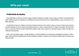 Publicidade de display
Essa publicidade se refere aos anúncios pagos na Rede de Display do Google e outras redes de conteúdo. O posicionamento
desse material em geral é comprado por uma plataforma de anúncios de rede, como o Google AdWords, ou por um acordo com um
editor especíﬁco.
A publicidade em banner e Display é uma forma excelente de atingir novos usuários e elevar sua marca. Embora esses anúncios
em geral dependam de outros canais de aquisição para levar o usuário a passar pelo funil e chegar à conversão, eles funcionam
como um primeiro ponto de contato fundamental e podem cativar novos usuários com diversas imagens, vídeos e formatos rich
media bem interessantes.
Assim como na pesquisa paga, o Google AdWords é a principal plataforma de ofertas para publicidade de display. Os KPIs a
seguir serão aplicáveis especiﬁcamente à Rede de Display do Google. As métricas de conversão do AdWords são as mesmas para
ambas as redes.
eleve ao
suas aquisições de cliente
33
KPIs por canal
KPIs POR CANAL
 