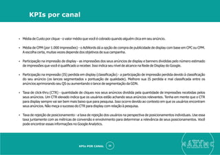 Ÿ Média de Custo por clique - o valor médio que você é cobrado quando alguém clica em seu anúncio.
Ÿ Média de CPM (por 1.000 impressões) - o AdWords dá a opção de compra de publicidade de display com base em CPC ou CPM.
A escolha certa, muitas vezes depende dos objetivos de sua campanha.
Ÿ Participação na impressão de display - as impressões dos seus anúncios de display e banners divididas pelo número estimado
de impressões que você é qualiﬁcado a receber. Isso indica seu nível de alcance na Rede de Display do Google.
Ÿ Participação na impressão (IS) perdida em display (classiﬁcação) - a participação de impressão perdida devido à classiﬁcação
do seu anúncio (os lances segmentados x pontuação de qualidade). Melhore sua IS perdida e mal classiﬁcada entre os
anúncios aprimorando seu QS ou aumentando o lance de segmentação da GDN.
Ÿ Taxa de click-thru (CTR) - quantidade de cliques nos seus anúncios dividida pela quantidade de impressões recebidas pelos
seus anúncios. Um CTR elevado indica que os usuários estão achando seus anúncios relevantes. Tenha em mente que o CTR
para display sempre vai ser bem mais baixo que para pesquisa. Isso ocorre devido ao contexto em que os usuários encontram
seus anúncios. Não meça o sucesso do CTR para display com relação à pesquisa.
Ÿ Taxa de rejeição de posicionamento - a taxa de rejeição dos usuários na perspectiva de posicionamentos individuais. Use essa
taxa juntamente com as métricas de conversão e envolvimento para determinar a relevância de seus posicionamentos. Você
pode encontrar essas informações no Google Analytics.
eleve ao
suas aquisições de cliente
34
KPIs por canal
KPIs POR CANAL
 