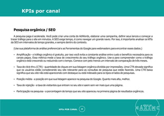 Pesquisa orgânica / SEO
A pesquisa paga é acelerada. Você pode criar uma conta do AdWords, elaborar uma campanha, deﬁnir seus lances e começar a
trazer tráfego para o site em minutos. A SEO exige tempo, é como navegar um grande navio. Por isso, é importante analisar os KPIs
da SEO em intervalos de tempo grandes, e sempre dentro do contexto.
(Use sua plataforma de análise preferencial e as Ferramentas do Google para webmasters para encontrar esses dados.)
Ÿ Ampliﬁcação - o tráfego orgânico é gratuito, por isso você evita a constante análise entre custo e benefício necessária para os
canais pagos. Essa métrica mede a taxa de crescimento do seu tráfego orgânico. Use-a para compreender como o tráfego
orgânico está crescendo ou reduzindo com o tempo. Comece com pelo menos um intervalo de comparação de três meses.
Ÿ Taxa de click-thru (CTR) - quantidade de cliques em sua listagem orgânica dividida por impressões. Uma CTR elevada signiﬁca
que os usuários estão considerando seu site relevante para as consultas de pesquisa que estão fazendo. Uma CTR baixa
signiﬁca que seu site não está aparecendo com destaque ou está indexado para os tipos errados de pesquisas.
Ÿ Posição média - a posição em que sua listagem aparece na pesquisa do Google. Quanto mais alta, melhor.
Ÿ Taxa de rejeição - a taxa de visitantes que entram no seu site e saem sem ver mais que uma página.
Ÿ Participação na pesquisa - a porcentagem de tempo que seu site apareceu na primeira página de resultados orgânicos.
eleve ao
suas aquisições de cliente
35
KPIs por canal
KPIs POR CANAL
 