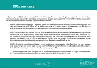 Observe que os KPIs de palavras-chave não foram incluídos aqui. Recentemente, o Google tornou os dados de palavras-chave
orgânicas invisíveis, escondendo a maioria dos termos em uma categoria chamada de “Não Fornecido”. No entanto, ainda existem
algumas maneiras de saber quais termos funcionam melhor para você.
Ÿ Relatório orgânico de landing pages - segmente apenas para o tráfego orgânico e observe os títulos das landing pages com
taxas de conversão mais altas, menor taxa de rejeição, tempo médio no site etc. Supondo que você tenha uma boa estrutura
de títulos, isso pode dar uma boa ideia dos tipos de pesquisas orgânicas que produzem resultados.
Ÿ Relatório de pesquisa do site - se você tem uma barra de pesquisa interna no site, ainda pode ver as palavras-chave utilizadas
para encontrar o que se procurava no seu site. Esse relatório era uma mina de ouro antes do Google criar o “Não Fornecido”,
pois os usuários literalmente informam o que estão procurando. Use esse relatório de palavras-chave para otimizar o seu
conteúdo, mas vá além e use as métricas detalhadas do relatório como porcentagem de reﬁnamento de pesquisa, tempo
depois da pesquisa e profundidade da pesquisa para ter mais dados sobre a usabilidade do site.
Ÿ Relatório de palavras-chave de pesquisa paga - termos orgânicos de relatórios podem estar disponíveis, mas não a pesquisa
paga. É provável que seus termos pagos com alto desempenho também sejam eﬁcientes no lado orgânico. Use o desempenho
de nível de palavra-chave das suas campanhas de pesquisa paga para SEO.
Ÿ CTR do termo de pesquisa - você ainda pode ver a CTR por termo de pesquisa nas Ferramentas do Google para Webmasters.
Use-a para compreender melhor a relevância de termos especíﬁcos das suas listagens de SERP.
eleve ao
suas aquisições de cliente
36
KPIs por canal
KPIs POR CANAL
 