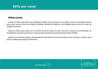 Mídias sociais
O poder da mídia social está na sua capacidade de facilitar uma conversa com seus clientes. Essa é uma vantagem exclusiva
sobre outros canais em termos de criação de ﬁdelidade, obtenção de feedback e criar ﬁdelidade para sua marca com base nas
relações que você cria.
Embora as redes sociais possam ser um caminho útil até as vendas, seu valor real está no aumento de conscientização, na
formatação da cultura da sua empresa e na manutenção do interesse e do envolvimento dos clientes e fãs ﬁéis.
Apesar de ser importante analisar o desempenho das redes sociais em termos de resultado e valor econômico, os KPIs em geral
caem nos estágios de aquisição e envolvimento.
eleve ao
suas aquisições de cliente
37
KPIs por canal
KPIs POR CANAL
 