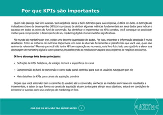 Quem não planeja não tem sucesso. Sem objetivos claros e bem deﬁnidos para sua empresa, é difícil ter êxito. A deﬁnição de
indicadores chave de desempenho (KPIs) é o processo de atribuir algumas métricas fundamentais aos seus dados para indicar o
sucesso em todos os níveis do funil de conversão. Ao identiﬁcar e implementar os KPIs corretos, você consegue se posicionar
melhor para compreender o desempenho de seu marketing digital e tomar medidas signiﬁcativas.
No mundo do marketing on-line, existe uma enorme quantidade de dados. Por isso, encontrar a informação desejada é muito
desaﬁador. Entre as milhares de métricas disponíveis, em meio às diversas ferramentas e plataformas que você usa, quais são
realmente relevantes? Mesmo que você não tenha KPIs em operação no momento, este livro foi criado para ajudá-lo a elevar sua
abordagem de marketing digital a outro patamar, estabelecendo as medidas certas para seus objetivos de negócios exclusivos.
O livro abrange três áreas principais:
Ÿ Deﬁnição de KPIs holísticos, de estágio do funil e especíﬁcos do canal
Ÿ Compreensão do funil de conversão e como cada canal contribui para que os usuários naveguem por ele
Ÿ Mais detalhes de KPIs para canais de aquisição primária
Depois que você entender bem o caminho do usuário até a conversão, conhecer as medidas com base em resultados e
incrementais, e saber de que forma os canais de aquisição atuam juntos para atingir seus objetivos, estará em condições de
encontrar o sucesso com seus esforços de marketing on-line.
eleve ao
suas aquisições de cliente
4
Por que KPIs são importantes
POR QUE OS KPIs SÃO TÃO IMPORTANTES
 