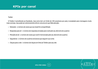 Twitter
O Twitter é semelhante ao Facebook, mas como tem um limite de 140 caracteres por post, é projetado para mensagens muito
mais concisas. Isso pode ser extremamente útil em uma era em que falta atenção.
Ÿ Retweets - o número de vezes que seu tweet foi compartilhado
Ÿ Respostas para @ - o número de respostas enviadas para você pelo seu @[nome de usuário]
Ÿ Menções de @ - o número de vezes que você é mencionado pelo seu @[nome de usuário]
Ÿ Seguidores - o número de usuários exclusivos que seguem sua conta
Ÿ Cliques para o site - o número de cliques em links do Twitter para seu site
eleve ao
suas aquisições de cliente
40
KPIs por canal
KPIs POR CANAL
 