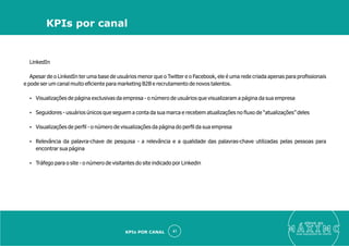 LinkedIn
Apesar de o LinkedIn ter uma base de usuários menor que o Twitter e o Facebook, ele é uma rede criada apenas para proﬁssionais
e pode ser um canal muito eﬁciente para marketing B2B e recrutamento de novos talentos.
Ÿ Visualizações de página exclusivas da empresa - o número de usuários que visualizaram a página da sua empresa
Ÿ Seguidores - usuários únicos que seguem a conta da sua marca e recebem atualizações no ﬂuxo de “atualizações” deles
Ÿ Visualizações de perﬁl - o número de visualizações da página do perﬁl da sua empresa
Ÿ Relevância da palavra-chave de pesquisa - a relevância e a qualidade das palavras-chave utilizadas pelas pessoas para
encontrar sua página
Ÿ Tráfego para o site - o número de visitantes do site indicado por Linkedin
eleve ao
suas aquisições de cliente
41
KPIs por canal
KPIs POR CANAL
 