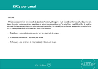 Google+
Muitas vezes considerado uma resposta do Google ao Facebook, o Google+ é muito parecido em termos de funções, mas com
alguns elementos exclusivos, como a capacidade de categorizar os seguidores em “círculos”. Com mais 550 milhões de usuários
ativos, ele não deve ser menosprezado. Além disso, o Google tem força na interação de plataformas, por exemplo, apresentando os
+1s da sua empresa e destacando-as em seus anúncios do AdWords.
Ÿ Seguidores - o número de pessoas que você tem "em seu círculo de amigos»
Ÿ +1s do post - o número de +1s que seu post recebe
Ÿ Tráfego para o site - o número de visitantes do site indicado pelo Google+
eleve ao
suas aquisições de cliente
42
KPIs por canal
KPIs POR CANAL
 
