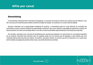 Remarketing
O remarketing, frequentemente chamado de retargeting, é o processo de mostrar anúncios aos usuários que já visitaram o seu
site. Anúncios de remarketing são exibidos na Rede de Display do Google, no Facebook e em outras redes de display.
Quando combinado com a segmentação inteligente de usuários, o remarketing pode ser muito eﬁciente na condução das
conversões e assumir quando há falhas de segmentação contextual. Isso ocorre devido à capacidade de segmentar usuários em
listas de público com base nas atividades deles no seu site e mostrar publicidade segmentada que é otimizada para cada lista.
Por exemplo, você pode criar uma lista de remarketing para usuários que passaram um certo tempo em uma página especíﬁca
de um produto, indicando forte interesse nele. Em seguida, pode criar um anúncio que dê destaque a esse produto que será
mostrado apenas para essa lista de usuários. Se preferir, você pode mostrar um anúncio que dê um desconto a um usuário que
tenha visitado uma página do produto várias vezes, mas ainda não tenha convertido.
eleve ao
suas aquisições de cliente
43
KPIs por canal
KPIs POR CANAL
 