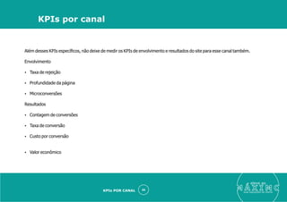Além desses KPIs especíﬁcos, não deixe de medir os KPIs de envolvimento e resultados do site para esse canal também.
Envolvimento
Ÿ Taxa de rejeição
Ÿ Profundidade da página
Ÿ Microconversões
Resultados
Ÿ Contagem de conversões
Ÿ Taxa de conversão
Ÿ Custo por conversão
Ÿ Valor econômico
eleve ao
suas aquisições de cliente
46
KPIs por canal
KPIs POR CANAL
 