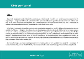 Vídeo
O aumento das plataformas de vídeo on-line posicionou os proﬁssionais de marketing para combinar os recursos eﬁcientes de
segmentação e geração de relatórios da publicidade on-line com a capacidade sem igual dos vídeos de contar uma história. Com
mais de um bilhão de usuários só no YouTube, esse aumento representa uma oportunidade incrível para usar a combinação de
alcance, economia e responsabilidade da plataforma com o crescimento da sua marca.
O YouTube é interessante porque é um mecanismo de pesquisa e uma plataforma social. O Google integrou o comportamento
social do YouTube com o Google +. Além disso, ele é estruturado para ser interativo dentro da plataforma. Com anúncios capazes
de conduzir o tráfego fora do local e para seu canal do YouTube, ele oferece grande ﬂexibilidade na forma de utilização. Por
exemplo, muitos anunciantes astutos usam esse canal para atingir novos usuários e obter o envolvimento e a ﬁdelidade do cliente
fazendo o remarketing para clientes atuais no YouTube e levando-os até a página de canal deles, projetada como um hub de
recursos do produto e oportunidade de marketing de conteúdo. As visualizações pagas até alimentam a contagem de visualizações
orgânicas para os vídeos usados nos anúncios.
Da mesma forma que nas mídias sociais, para o envolvimento do usuário ser bem-sucedido nesse canal, não é preciso que ele
necessariamente chegue ao seu site. Entretanto, você ainda pode medir o valor econômico seguindo os exemplos do capítulo 3.
eleve ao
suas aquisições de cliente
47
KPIs por canal
KPIs POR CANAL
 