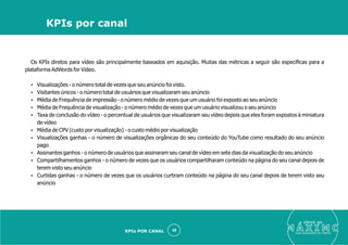 Os KPIs diretos para vídeo são principalmente baseados em aquisição. Muitas das métricas a seguir são especíﬁcas para a
plataforma AdWords for Video.
Ÿ Visualizações - o número total de vezes que seu anúncio foi visto.
Ÿ Visitantes únicos - o número total de usuários que visualizaram seu anúncio
Ÿ Média de Frequência de impressão - o número médio de vezes que um usuário foi exposto ao seu anúncio
Ÿ Média de Frequência de visualização - o número médio de vezes que um usuário visualizou o seu anúncio
Ÿ Taxa de conclusão do vídeo - o percentual de usuários que visualizaram seu vídeo depois que eles foram expostos à miniatura
de vídeo
Ÿ Média de CPV (custo por visualização) - o custo médio por visualização
Ÿ Visualizações ganhas - o número de visualizações orgânicas do seu conteúdo do YouTube como resultado do seu anúncio
pago
Ÿ Assinantes ganhos - o número de usuários que assinaram seu canal de vídeo em sete dias da visualização do seu anúncio
Ÿ Compartilhamentos ganhos - o número de vezes que os usuários compartilharam conteúdo na página do seu canal depois de
terem visto seu anúncio
Ÿ Curtidas ganhas - o número de vezes que os usuários curtiram conteúdo na página do seu canal depois de terem visto seu
anúncio
eleve ao
suas aquisições de cliente
48
KPIs por canal
KPIs POR CANAL
 