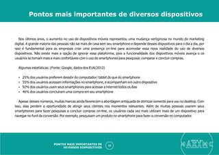 Nos últimos anos, o aumento no uso de dispositivos móveis representou uma mudança vertiginosa no mundo do marketing
digital. A grande maioria das pessoas não sai mais de casa sem seu smartphone e depende desses dispositivos para o dia a dia, por
isso é fundamental para as empresas criar uma presença on-line para acomodar essa nova realidade do uso de diversos
dispositivos. Não existe mais a opção de ignorar essa plataforma, pois a funcionalidade dos dispositivos móveis avança e os
usuários se tornam mais e mais confortáveis com o uso de smartphones para pesquisar, comparar e concluir compras.
Algumas estatísticas: (Fonte: Google, dados dos EUA/2013)
Ÿ 25% dos usuários preferem desistir do computador/ tablet do que do smartphone
Ÿ 55% dos usuários acessam informações no smartphone, e acompanham em outro dispositivo
Ÿ 92% dos usuários usam seus smartphones para acessar a internet todos os dias
Ÿ 46% dos usuários concluíram uma compra em seu smartphone
Apesar desses números, muitas marcas ainda favorecem a abordagem antiquada de otimizar somente para uso no desktop. Com
isso, elas perdem a oportunidade de atingir seus clientes nos momentos relevantes. Além de muitas pessoas usarem seus
smartphones para fazer pesquisas e concluir compras on-line, os usuários cada vez mais utilizam mais de um dispositivo para
navegar no funil da conversão. Por exemplo, pesquisam um produto no smartphone para fazer a conversão no computador.
eleve ao
suas aquisições de cliente
50
Pontos mais importantes de diversos dispositivos
PONTOS MAIS IMPORTANTES DE
DIVERSOS DISPOSITIVOS
 