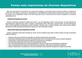 Não é que ele preﬁra seu concorrente. Seu concorrente conseguiu a conversão porque foi capaz de resolver o problema do
usuário com mais rapidez. Ao entender as necessidades e a mentalidade dos usuários quando eles encontram você é a chave para
ter sucesso com os dispositivos móveis. E em breve logo essa vai ser a única forma de se manter competitivo no mundo da
publicidade on-line.
- Análise dos dispositivos móveis
Existem muitas boas soluções de análise para medir o uso dos dispositivos móveis. Elas fornecem recursos eﬁcientes de
segmentação por dispositivo para medir e comparar o desempenho móvel. Além disso, você pode obter uma visão abrangente
sobre os tipos especíﬁcos de dispositivos móveis utilizados. Soluções como o Google Analytics, entre muitas outras, também
apresentam a análise de apps para dispositivos móveis para medir a atividade nos apps.
- Ideias sobre dados para dispositivos móveis
Embora o dispositivo móvel seja chamado de “canal”, ele tem relevância para todos os KPIs de todas as fontes de aquisição
cobertas neste livro.
Ÿ Analisar os KPIs para cada fonte de aquisição com relação ao desempenho para desktop
Ÿ Usar dados comparativos para encontrar informações sobre como o comportamento do usuário muda por dispositivo
Ÿ Compreender a contribuição direta dos dispositivos móveis para seus resultados
Ÿ Usar dados de análises para otimizar seu site para dispositivos móveis
Ÿ Criar conversões separadas para usuários de dispositivos móveis com base na funcionalidade de smartphone
Ÿ Usar o rastreamento de conversão entre dispositivos para entender o valor total de campanhas do AdWords
Ÿ Analisar o desempenho nos aplicativos, como uso, downloads, tempo médio de carregamento e dados de conversão
eleve ao
suas aquisições de cliente
52
Pontos mais importantes de diversos dispositivos
PONTOS MAIS IMPORTANTES DE
DIVERSOS DISPOSITIVOS
 