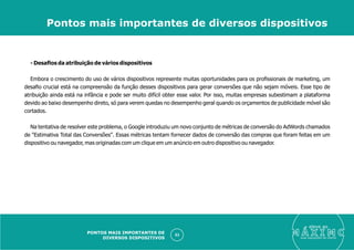 - Desaﬁos da atribuição de vários dispositivos
Embora o crescimento do uso de vários dispositivos represente muitas oportunidades para os proﬁssionais de marketing, um
desaﬁo crucial está na compreensão da função desses dispositivos para gerar conversões que não sejam móveis. Esse tipo de
atribuição ainda está na infância e pode ser muito difícil obter esse valor. Por isso, muitas empresas subestimam a plataforma
devido ao baixo desempenho direto, só para verem quedas no desempenho geral quando os orçamentos de publicidade móvel são
cortados.
Na tentativa de resolver este problema, o Google introduziu um novo conjunto de métricas de conversão do AdWords chamados
de "Estimativa Total das Conversões". Essas métricas tentam fornecer dados de conversão das compras que foram feitas em um
dispositivo ou navegador, mas originadas com um clique em um anúncio em outro dispositivo ou navegador.
eleve ao
suas aquisições de cliente
53
Pontos mais importantes de diversos dispositivos
PONTOS MAIS IMPORTANTES DE
DIVERSOS DISPOSITIVOS
 