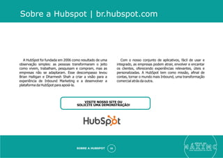 eleve ao
suas aquisições de cliente
SOBRE A HUBSPOT 55
A HubSpot foi fundada em 2006 como resultado de uma
observação simples: as pessoas transformaram o jeito
como vivem, trabalham, pesquisam e compram, mas as
empresas não se adaptaram. Esse descompasso levou
Brian Halligan e Dharmesh Shah a criar a visão para a
experiência de Inbound Marketing e a desenvolver a
plataforma da HubSpot para apoiá-la.
Com o nosso conjunto de aplicativos, fácil de usar e
integrado, as empresas podem atrair, envolver e encantar
os clientes, oferecendo experiências relevantes, úteis e
personalizadas. A HubSpot tem como missão, aﬁnal de
contas, tornar o mundo mais Inbound, uma transformação
comercial atrás da outra.
Sobre a Hubspot | br.hubspot.com
VISITE NOSSO SITE OU
SOLICITE UMA DEMONSTRAÇÃO!
 
