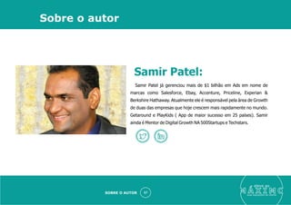 eleve ao
suas aquisições de cliente
57
Samir Patel já gerenciou mais de $1 bilhão em Ads em nome de
marcas como Salesforce, Ebay, Accenture, Priceline, Experian &
Berkshire Hathaway. Atualmente ele é responsável pela área de Growth
de duas das empresas que hoje crescem mais rapidamente no mundo.
Getaround e PlayKids ( App de maior sucesso em 25 países). Samir
ainda é Mentor de Digital Growth NA 500Startups e Techstars.
Sobre o autor
SOBRE O AUTOR
Samir Patel:
 