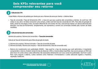 Cálculo do LTV:
Ticket Médio x Número de pedidos por cliente por ano x Número de anos por cliente = Lifetime Value
Ÿ Taxa de conversão / Taxa de fechamento (CR) - a taxa em que seus usuários são convertidos a clientes. Se você tiver 100
visitas no seu site e 10 delas concluírem uma compra, então você tem taxa de conversão de 10%. Para sites de geração de
leads, ainda há uma etapa a mais. Um lead é diferente de uma venda. Por isso, você precisa realizar um cálculo adicional para
descobrir sua taxa de fechamento. Simplesmente, ela representa o número de conversões dividido pelo número de leads
recebidos.
Cálculo da taxa de conversão:
Número de usuários / Número de conversões = Taxa de conversão
Cálculo da Taxa de fechamento para Sites de geração de leads:
1.) Número de usuários / Número de leads = Taxa de conversão de leads
2.) Número de leads / Número de compras = Taxa de fechamento (Taxa de conversão real)
Ÿ Retorno do investimento com publicidade (ROAS) - Seja qual for o tipo de empresa que você administra, é importante
compreender o retorno. Existem várias formas de observar o ROI, a maioria delas imperfeita. Isso ocorre porque um ROI real
deve levar em conta vários custos diferentes não associados diretamente com seus canais de publicidade. Você tem custos
ﬁxos como aluguel e salários, custos variáveis como materiais e fornecedores e custos adicionais ligados a impostos,
regulação, fusões etc.
eleve ao
suas aquisições de cliente
7
Seis KPIs relevantes para você
compreender seu retorno
SEIS KPIS RELEVANTES PARA VOCÊ
COMPREENDER SEU RETORNO
2
3
 
