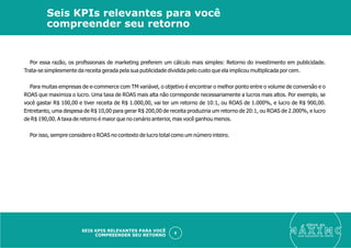 Por essa razão, os proﬁssionais de marketing preferem um cálculo mais simples: Retorno do investimento em publicidade.
Trata-se simplesmente da receita gerada pela sua publicidade dividida pelo custo que ela implicou multiplicada por cem.
Para muitas empresas de e-commerce com TM variável, o objetivo é encontrar o melhor ponto entre o volume de conversão e o
ROAS que maximiza o lucro. Uma taxa de ROAS mais alta não corresponde necessariamente a lucros mais altos. Por exemplo, se
você gastar R$ 100,00 e tiver receita de R$ 1.000,00, vai ter um retorno de 10:1, ou ROAS de 1.000%, e lucro de R$ 900,00.
Entretanto, uma despesa de R$ 10,00 para gerar R$ 200,00 de receita produziria um retorno de 20:1, ou ROAS de 2.000%, e lucro
de R$ 190,00. A taxa de retorno é maior que no cenário anterior, mas você ganhou menos.
Por isso, sempre considere o ROAS no contexto de lucro total como um número inteiro.
eleve ao
suas aquisições de cliente
8
Seis KPIs relevantes para você
compreender seu retorno
SEIS KPIS RELEVANTES PARA VOCÊ
COMPREENDER SEU RETORNO
 