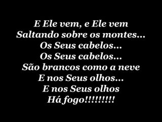 E Ele vem, e Ele vem Saltando sobre os montes... Os Seus cabelos... Os Seus cabelos... São brancos como a neve E nos Seus olhos... E nos Seus olhos Há fogo!!!!!!!!! 