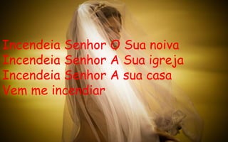 Incendeia Senhor O Sua noiva Incendeia Senhor A Sua igreja Incendeia Senhor A sua casa Vem me incendiar