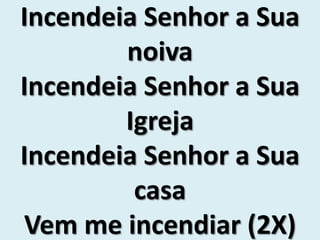 Incendeia Senhor a Sua
noiva
Incendeia Senhor a Sua
Igreja
Incendeia Senhor a Sua
casa
Vem me incendiar (2X)
 
