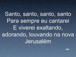 Santo, santo, santo, santo
Para sempre eu cantarei
E viverei exaltando,
adorando, louvando na nova
Jerusalém
FIM
 