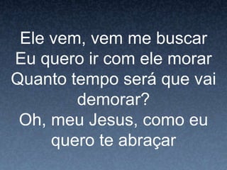 Ele vem, vem me buscar
Eu quero ir com ele morar
Quanto tempo será que vai
demorar?
Oh, meu Jesus, como eu
quero te abraçar
 