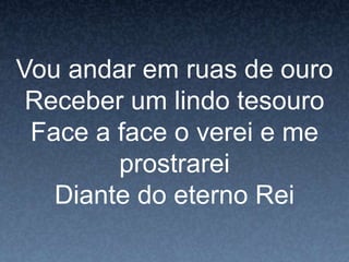 Vou andar em ruas de ouro
Receber um lindo tesouro
Face a face o verei e me
prostrarei
Diante do eterno Rei
 
