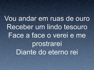 Vou andar em ruas de ouro
Receber um lindo tesouro
Face a face o verei e me
prostrarei
Diante do eterno rei
 