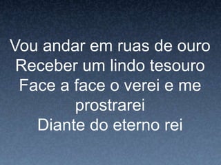 Vou andar em ruas de ouro
Receber um lindo tesouro
Face a face o verei e me
prostrarei
Diante do eterno rei
 