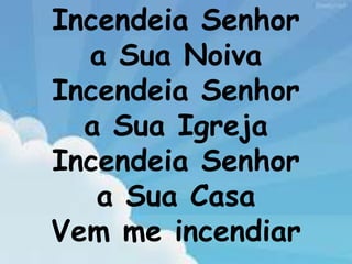 Incendeia Senhor
a Sua Noiva
Incendeia Senhor
a Sua Igreja
Incendeia Senhor
a Sua Casa
Vem me incendiar
 