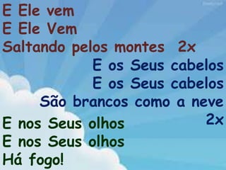 E Ele vem
E Ele Vem
Saltando pelos montes 2x
E os Seus cabelos
E os Seus cabelos
São brancos como a neve
2xE nos Seus olhos
E nos Seus olhos
Há fogo!
 