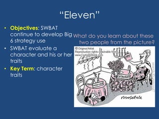 “Eleven”
• Objectives: SWBAT
continue to develop Big
6 strategy use
• SWBAT evaluate a
character and his or her
traits
• Key Term: character
traits
What do you learn about these
two people from the picture?
 