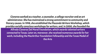 Cisneros worked as a teacher, a counselor, a college recruiter and an art
administrator. She has maintained a strong commitment to community and
literary causes. In 1998, she established the Macondo Writers Workshop, which
provides socially conscious workshops for writers, and, in 2000, she founded the
Alfredo Cisneros Del Moral Foundation, which awards talented writers
connected to Texas. Later on, moreover, she received numerous awards for her
work, including the MacArthur Foundation Fellowship and the Texas Medal of
the Arts
 