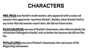 CHARACTERS
MRS. PRICE: was Rachel’s math teacher, who appeared with a nasty red
sweater that apparently “was from Rachel”. Besides, when Rachel tried to
say to her that the sweater wasn’t hers, she did not listen to her.
SILVIA SALDIVAR: was one of Rachel’s classmates, who told everybody the
red sweater belonged to Rachel, only to bother her because she did not like
her.
PHYLLIS LOPEZ: was one of Rachel’s classmates, the real owner of the
disgusting red sweater.
 