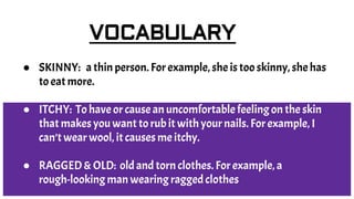 VOCABULARY
● SKINNY: a thin person. For example, she is too skinny, she has
to eat more.
● ITCHY: To have or cause an uncomfortable feeling on the skin
that makes you want to rub it with your nails. For example, I
can’t wear wool, it causes me itchy.
● RAGGED & OLD: old and torn clothes. For example, a
rough-looking man wearing ragged clothes
 