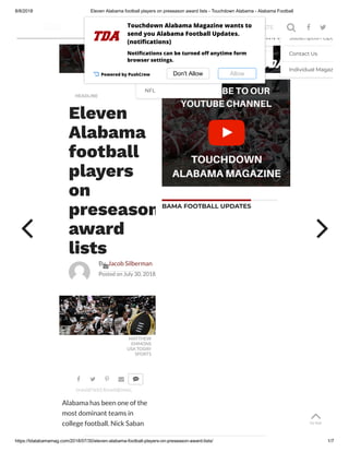 8/8/2018 Eleven Alabama football players on preseason award lists - Touchdown Alabama - Alabama Football
https://tdalabamamag.com/2018/07/30/eleven-alabama-football-players-on-preseason-award-lists/ 1/7
BAMA FOOTBALL UPDATES
TO TOP
TO TOP
TO TOP
TO TOP
TO TOP
TO TOP
TO TOP
HEADLINE
Eleven
Alabama
football
players
on
preseason
award
lists
By Jacob Silberman
Posted on July 30, 2018
MATTHEW
EMMONS
USA TODAY
SPORTS
Alabama has been one of the
most dominant teams in
college football. Nick Saban

SHARE

TWEET

SHARE

EMAIL

 
2018 Alabama Football
Schedule
News
Roster
NFL
2018 Alabama Football
Schedule
News
Roster
NFL
2018 Alabama Football
Schedule
News
Roster
NFL
2018 Alabama Football
Schedule
News
Roster
NFL
2018 Alabama Football
Schedule
News
Roster
NFL
2018 Alabama Football
Schedule
News
Roster
NFL
2018 Alabama Football
Schedule
News
Roster
NFL
2019 Most Wanted
Recruits
Justin’s Recruiting Bites
2019 Most Wanted
Recruits
Justin’s Recruiting Bites
2019 Most Wanted
Recruits
Justin’s Recruiting Bites
2019 Most Wanted
Recruits
Justin’s Recruiting Bites
2019 Most Wanted
Recruits
Justin’s Recruiting Bites
2019 Most Wanted
Recruits
Justin’s Recruiting Bites
2019 Most Wanted
Recruits
Justin’s Recruiting Bites
IN MY OWN WORDSIN MY OWN WORDSIN MY OWN WORDSIN MY OWN WORDSIN MY OWN WORDSIN MY OWN WORDSIN MY OWN WORDSSubscription Opt
Contact Us
Individual Magaz
Subscription Opt
Contact Us
Individual Magaz
Subscription Opt
Contact Us
Individual Magaz
Subscription Opt
Contact Us
Individual Magaz
Subscription Opt
Contact Us
Individual Magaz
Subscription Opt
Contact Us
Individual Magaz
Subscription Opt
Contact Us
Individual Magaz
ALABAMA FB RECRUITING PODCASTS SUBSCRIBE T 
Powered by PushCrew Don't Allow Allow
Touchdown Alabama Magazine wants to
send you Alabama Football Updates.
(noti cations)
Noti cations can be turned o anytime form
browser settings.
 