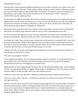 ELEVEN By Sandra Cisneros
What they don’t understand about birthdays and what they never tell you is that when you’re eleven, you’re also
ten, and nine, and eight, and seven, and six, and five, and four, and three, and two, and one. And when you wake
up on your eleventh birthday you expect to feel eleven, but you don’t. You open your eyes and everything’s just
like yesterday, only it’s today. And you don’t feel eleven at all. You feel like you’re still ten. And you are—
underneath the year that makes you eleven.
Like some days you might say something stupid, and that’s the part of you that’s still ten. Or maybe some days you
might need to sit on your mama’s lap because you’re scared, and that’s the part of you that’s five. And maybe one
day when you’re all grown up maybe you will need to cry like if you’re three, and that’s okay. That’s what I tell
Mama when she’s sad and needs to cry. Maybe she’s feeling three.
Because the way you grow old is kind of like an onion or like the rings inside a tree trunk or like my little wooden
dolls that fit one inside the other, each year inside the next one. That’s how being eleven years old is.
You don’t feel eleven. Not right away. It takes a few days, weeks even, sometimes even months before you say
Eleven when they ask you. And you don’t feel smart eleven, not until you’re almost twelve. That’s the way it is.
Only today I wish I didn’t have only eleven years rattling inside me like pennies in a tin Band-Aid box. Today I wish I
was one hundred and two instead of eleven because if I was one hundred and two I’d have known what to say
when Mrs. Price put the red sweater on my desk. I would’ve known how to tell her it wasn’t mine instead of just
sitting there with that look on my face and nothing coming out of my mouth.
“Whose is this?” Mrs. Price says, and she holds the red sweater up in the air for all the class to see. “Whose? It’s
been sitting in the coatroom for a month.”
“Not mine,” says everybody. “Not me.”
“It has to belong to somebody, ”Mrs. Price keeps saying, but nobody can remember. It’s an ugly sweater with red
plastic buttons and a collar and sleeves all stretched out like you could use it for a jump rope. It’s maybe a
thousand years old and even if it belonged to me I wouldn’t say so.
Maybe because I’m skinny, maybe because she doesn’t like me, that stupid Sylvia Saldivar says, “I think it belongs
to Rachel.” An ugly sweater like that, all raggedy and old, but Mrs. Price believes her. Mrs. Price takes the sweater
and puts it right on my desk, but when I open my mouth nothing comes out.
“That’s not, I don’t, you’re not…Not mine.” I finally say in a little voice that was maybe me when I was four.
“Of course it’s yours, ”Mrs. Price says. “ I remember you wearing it once.” Because she’s older and the teacher,
she’s right and I’m not.
Not mine, not mine, not mine, but Mrs. Price is already turning to page thirty-two, and math problem number four.
I don’t know why but all of a sudden I’m feeling sick inside, like the part of me that’s three wants to come out of
my eyes, only I squeeze them shut tight and bite down on my teeth real hard and try to remember today I am
eleven, eleven. Mama is making a cake for me for tonight, and when Papa comes home everybody will sing Happy
birthday, happy birthday to you.
 