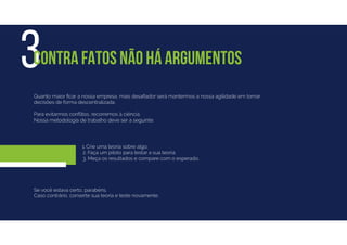 Quanto maior ﬁcar a nossa empresa, mais desaﬁador será mantermos a nossa agilidade em tomar
decisões de forma descentralizada.
Para evitarmos conﬂitos, recorremos à ciência.
Nossa metodologia de trabalho deve ser a seguinte:
3CONTRA FATOS NÃO HÁ ARGUMENTOS
Se você estava certo, parabéns.
Caso contrário, conserte sua teoria e teste novamente.
1. Crie uma teoria sobre algo.
2. Faça um piloto para testar a sua teoria.
3. Meça os resultados e compare com o esperado.
 