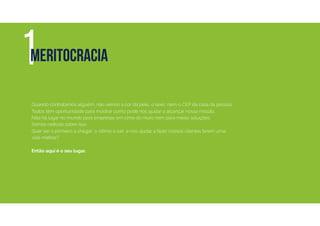 Quando contratamos alguém, não vemos a cor da pele, o sexo, nem o CEP da casa da pessoa.
Todos têm oportunidade para mostrar como pode nos ajudar a alcançar nossa missão.
Não há lugar no mundo para empresas em cima do muro nem para meias soluções.
Somos radicais sobre isso.
Quer ser o primeiro a chegar, o último a sair, e nos ajudar a fazer nossos clientes terem uma
vida melhor?
Então aqui é o seu lugar.
1MERITOCRACIA
 
