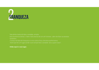 Não tenha medo de falar a verdade, sempre.
Isso economiza tempo, o bem mais preciso de um ser humano, além de fazer as pessoas
evoluírem.
O preço da falta de franqueza é uma cultura fraca, de baixa performance.
Você quer ter um lugar aonde você sempre fala a verdade, doa a quem doer?
Então aqui é o seu lugar.
2FRANQUEZA
 