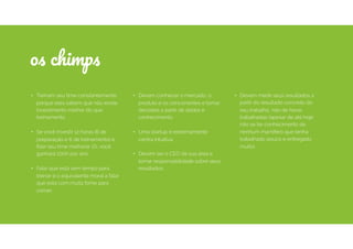 • Treinam seu time constantemente
porque eles sabem que não existe
investimento melhor do que
treinamento.
• Se você investir 12 horas (6 de
preparação e 6 de treinamento) e
ﬁzer seu time melhorar 1%, você
ganhará 200h por ano.
• Falar que está sem tempo para
treinar é o equivalente moral a falar
que esta com muita fome para
comer.
• Devem conhecer o mercado, o
produto e os concorrentes e tomar
decisões a partir de dados e
conhecimento.
• Uma startup é extremamente
contra intuitiva.
• Devem ser o CEO da sua área e
tomar responsabilidade sobre seus
resultados.
os chimps
• Devem medir seus resultados a
partir do resultado concreto do
seu trabalho, não de horas
trabalhadas (apesar de até hoje
não se ter conhecimento de
nenhum mamífero que tenha
trabalhado pouco e entregado
muito).
 