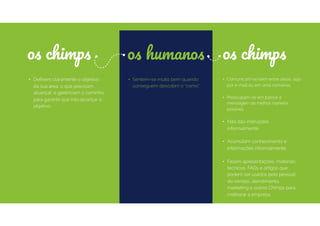 os chimpsos chimps
• Sentem-se muito bem quando
conseguem descobrir o “como”.
• Deﬁnem claramente o objetivo
da sua área, o que precisam
alcançar, e gerenciam o caminho
para garantir que irão alcançar o
objetivo.
• Comunicam-se bem entre áreas, seja
por e-mail ou em uma conversa.
• Preocupam-se em passar a
mensagem da melhor maneira
possível.
• Não dão instruções
informalmente.  
• Acumulam conhecimento e
informações informalmente.
• Fazem apresentações, materiais
técnicos, FAQs e artigos que
podem ser usados pelo pessoal
de vendas, atendimento,
marketing e outros Chimps para
melhorar a empresa.
os humanos
 